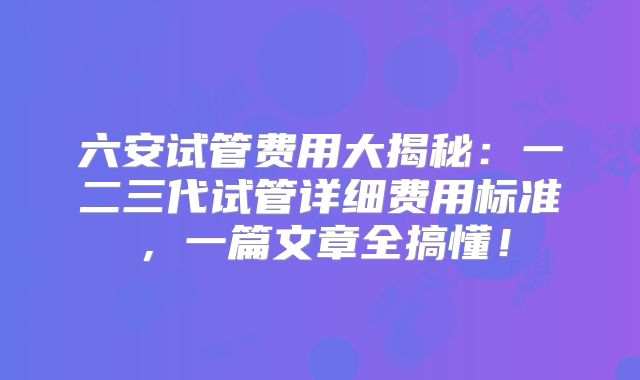 六安试管费用大揭秘：一二三代试管详细费用标准，一篇文章全搞懂！