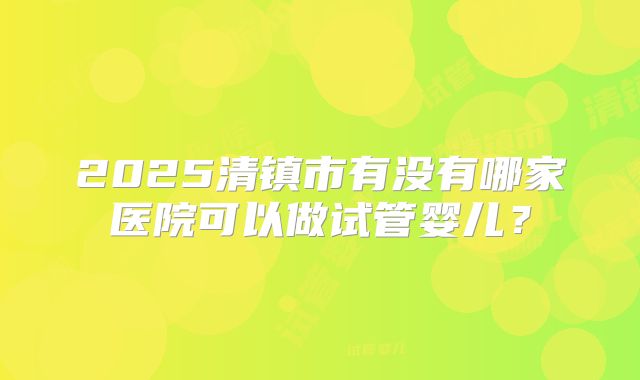 2025清镇市有没有哪家医院可以做试管婴儿?