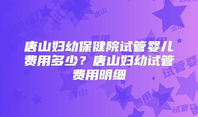 唐山妇幼保健院试管婴儿费用多少?唐山妇幼试管费用明细