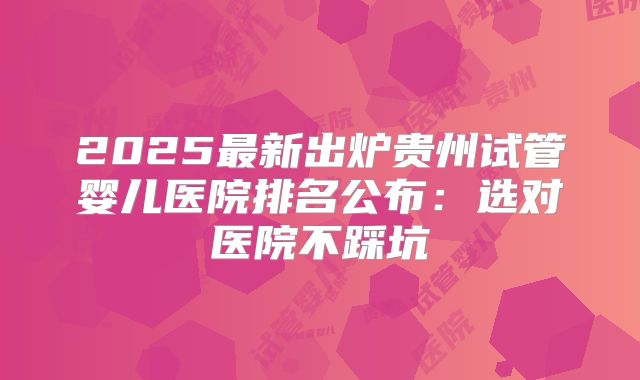 2025最新出炉贵州试管婴儿医院排名公布：选对医院不踩坑
