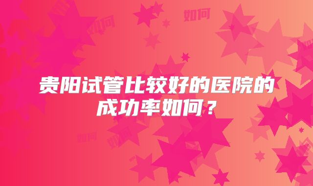 贵阳试管比较好的医院的成功率如何?