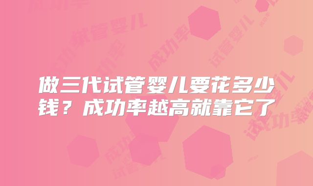 做三代试管婴儿要花多少钱?成功率越高就靠它了