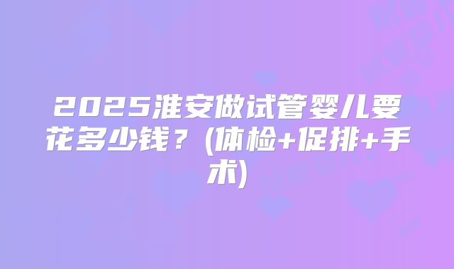 2025淮安做试管婴儿要花多少钱?(体检+促排+手术)