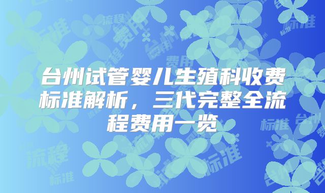 台州试管婴儿生殖科收费标准解析，三代完整全流程费用一览