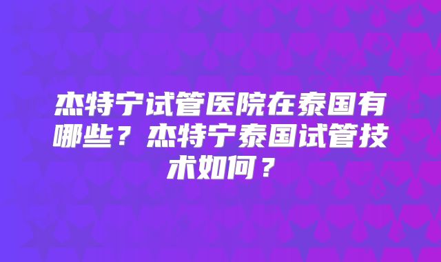 杰特宁试管医院在泰国有哪些？杰特宁泰国试管技术如何？