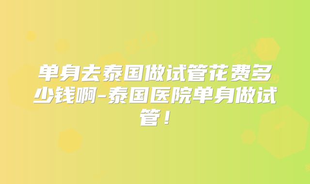 单身去泰国做试管花费多少钱啊-泰国医院单身做试管!