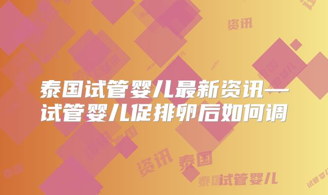 泰国试管婴儿最新资讯—试管婴儿促排卵后如何调