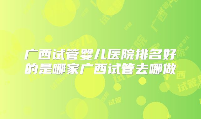 广西试管婴儿医院排名好的是哪家广西试管去哪做