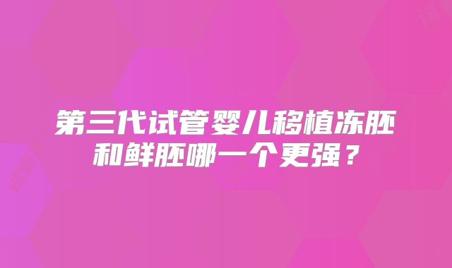 第三代试管婴儿移植冻胚和鲜胚哪一个更强?