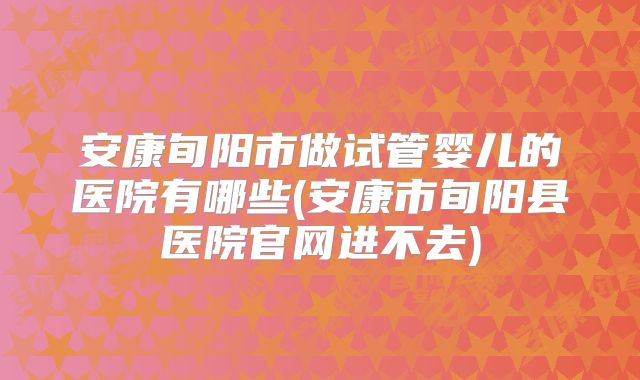 安康旬阳市做试管婴儿的医院有哪些(安康市旬阳县医院官网进不去)