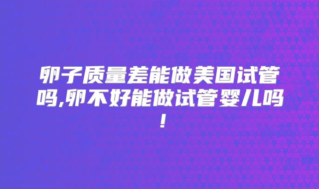 卵子质量差能做美国试管吗,卵不好能做试管婴儿吗!