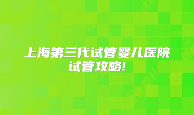 上海第三代试管婴儿医院试管攻略!