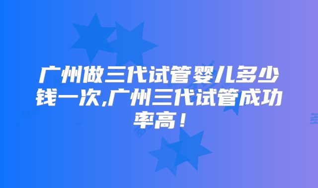 广州做三代试管婴儿多少钱一次,广州三代试管成功率高！