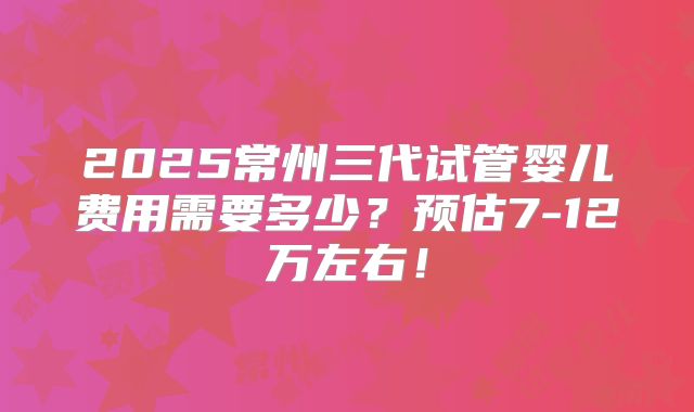 2025常州三代试管婴儿费用需要多少?预估7-12万左右!