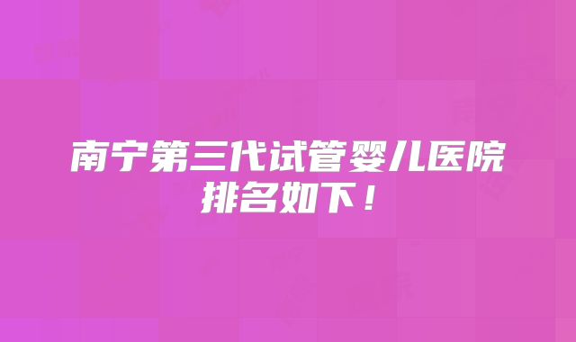 南宁第三代试管婴儿医院排名如下!