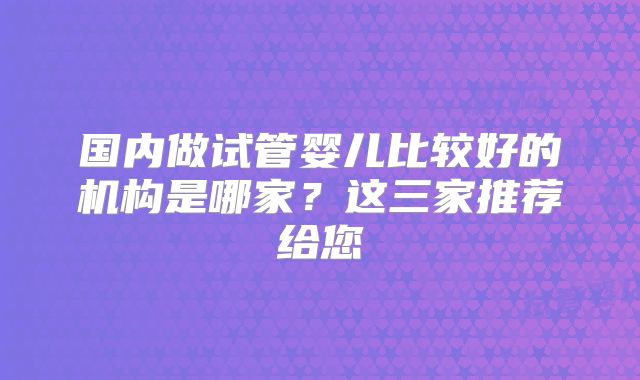 国内做试管婴儿比较好的机构是哪家?这三家推荐给您