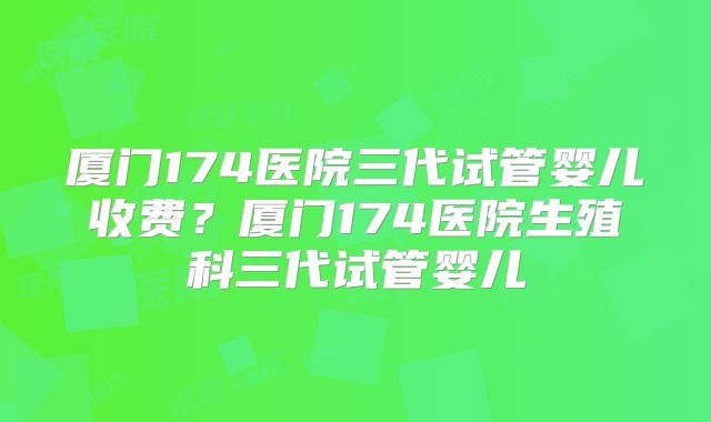 厦门174医院三代试管婴儿收费?厦门174医院生殖科三代试管婴儿