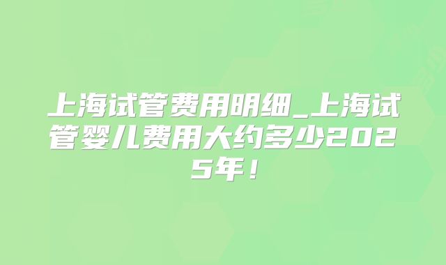 上海试管费用明细_上海试管婴儿费用大约多少2025年!