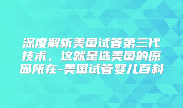 深度解析美国试管第三代技术，这就是选美国的原因所在-美国试管婴儿百科