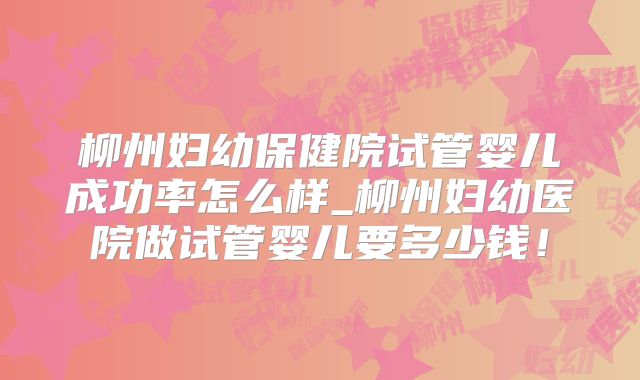 柳州妇幼保健院试管婴儿成功率怎么样_柳州妇幼医院做试管婴儿要多少钱!