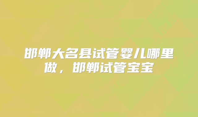邯郸大名县试管婴儿哪里做，邯郸试管宝宝