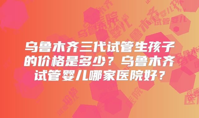乌鲁木齐三代试管生孩子的价格是多少?乌鲁木齐试管婴儿哪家医院好?