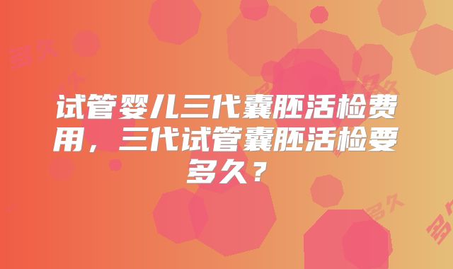 试管婴儿三代囊胚活检费用,三代试管囊胚活检要多久?