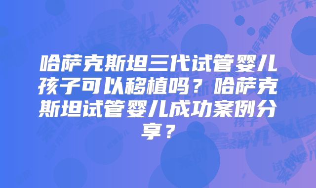 哈萨克斯坦三代试管婴儿孩子可以移植吗?哈萨克斯坦试管婴儿成功案例分享?