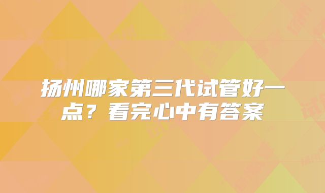扬州哪家第三代试管好一点?看完心中有答案