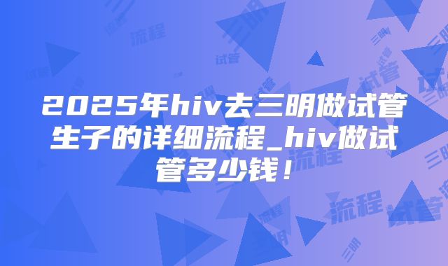 2025年hiv去三明做试管生子的详细流程_hiv做试管多少钱!