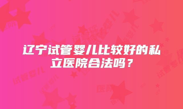 辽宁试管婴儿比较好的私立医院合法吗?