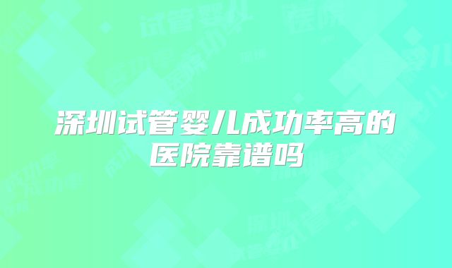 深圳试管婴儿成功率高的医院靠谱吗