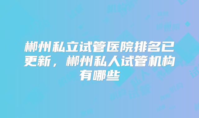 郴州私立试管医院排名已更新,郴州私人试管机构有哪些