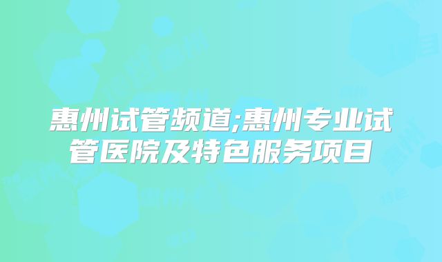 惠州试管频道;惠州专业试管医院及特色服务项目