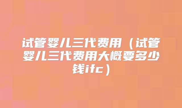 试管婴儿三代费用(试管婴儿三代费用大概要多少钱ifc)