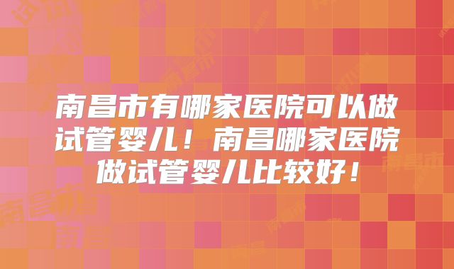 南昌市有哪家医院可以做试管婴儿!南昌哪家医院做试管婴儿比较好!