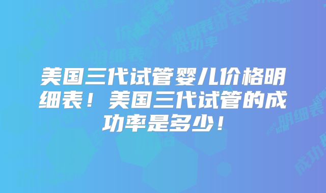 美国三代试管婴儿价格明细表!美国三代试管的成功率是多少!