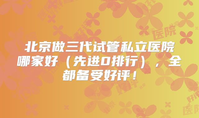 北京做三代试管私立医院哪家好（先进0排行），全都备受好评！
