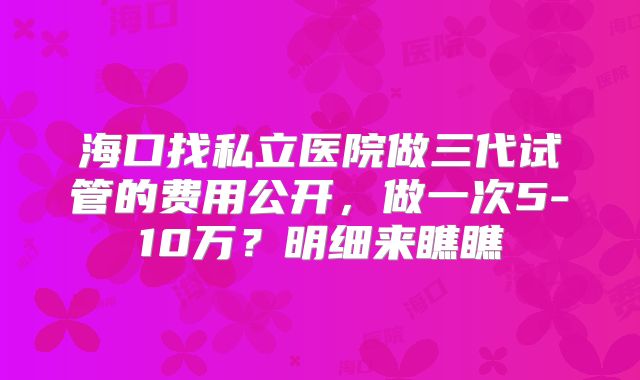 海口找私立医院做三代试管的费用公开,做一次5-10万?明细来瞧瞧