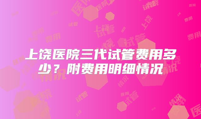 上饶医院三代试管费用多少?附费用明细情况