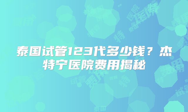 泰国试管123代多少钱？杰特宁医院费用揭秘
