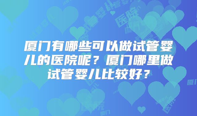 厦门有哪些可以做试管婴儿的医院呢？厦门哪里做试管婴儿比较好？