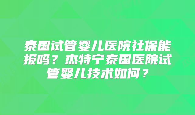 泰国试管婴儿医院社保能报吗?杰特宁泰国医院试管婴儿技术如何?