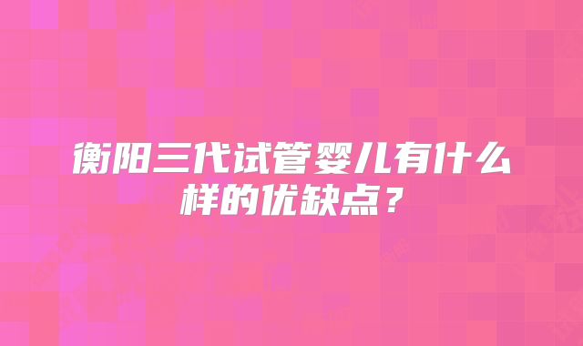衡阳三代试管婴儿有什么样的优缺点？