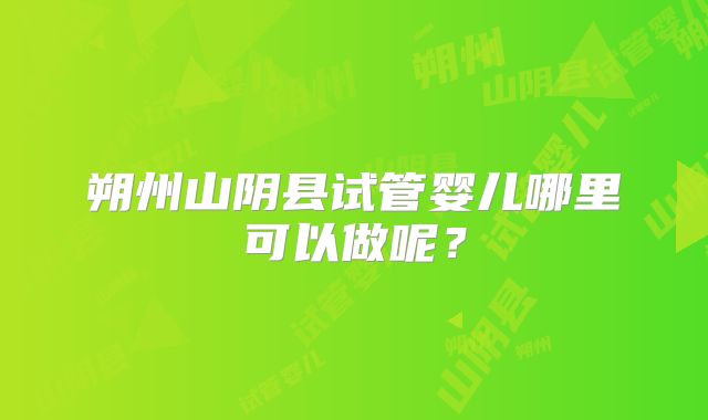 朔州山阴县试管婴儿哪里可以做呢?