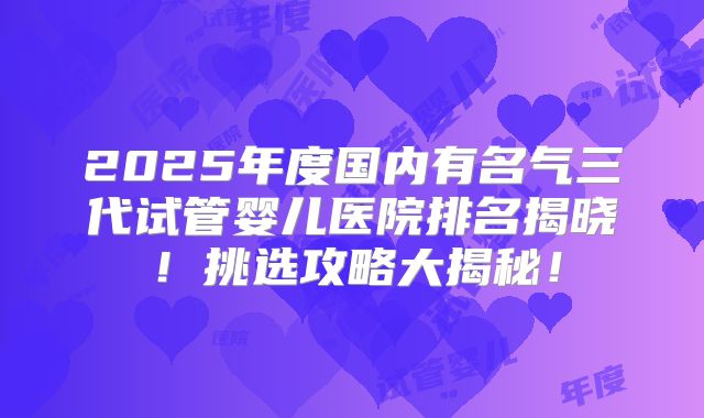 2025年度国内有名气三代试管婴儿医院排名揭晓！挑选攻略大揭秘！