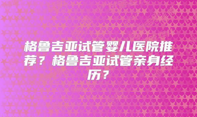 格鲁吉亚试管婴儿医院推荐？格鲁吉亚试管亲身经历？