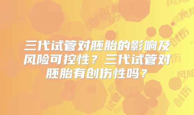 三代试管对胚胎的影响及风险可控性?三代试管对胚胎有创伤性吗?