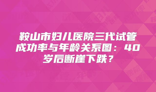 鞍山市妇儿医院三代试管成功率与年龄关系图：40岁后断崖下跌？