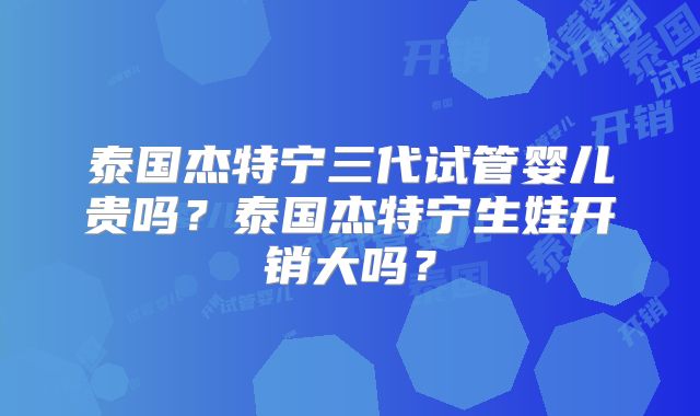 泰国杰特宁三代试管婴儿贵吗？泰国杰特宁生娃开销大吗？